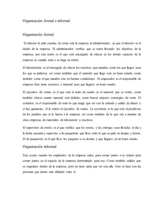 Organización formal e informal
Organización formal
El director le pide cuentas de cómo está la empresa al administrador, ya que el director es el
dueño de la empresa. El administrador verifica que se estén llevando los objetivos de la
empresa, por esta razón es el que está encargado de checar en los demás espacios de la
empresa se cumpla todo y se haga en orden.
El laboratorista es el encargado de checar los reactivos que mandan como los que llegan sean
los que se pidieron, así como también que el material que llega este en buen estado, como
también como el que manden este en buenas condiciones. El empacador es el responsable de
empacar bien tanto reactivos y material para que lleguen en buen estado.
El ejecutivo de ventas es el que está al tanto de cuanto es el material que se vende, como
también checar cuanto material está dañado, como buscar mejores estrategias de venta. El
contador, es el responsable de todo lo que tenga que ver con la entrada y salida de dinero y
si hay ganancias, él le entera al ejecutivo de ventas. La secretaria es la que está al pendiente
de los pedidos que se le hacen a la empresa, así como también de lo que van a mandar de
otras empresas de materiales de laboratorio y reactivos.
El supervisor de envíos es el que verifica que los envíos, y las entregas sean llevadas el día y
la fecha pactada y supervisa a de paquetería que lleve todo lo que se pide en tiempo y forma.
El de paquetería es el que lleva los paquetes a su destino y que lleguen en un buen estado.
Organización informal
Esta ocurre cuando los empleados de la empresa salen, para comer juntos o se reúnen para
comer juntos en el espacio de la empresa determinado para eso. Como también salidas que
se organizan dentro de la empresa, pero no tiene nada que ver con ella. Esto se hace con las
personas que tienen más afinidad entre sí.
 