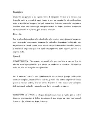Integración
integración del personal a las organizaciones: la integración le sirve a la empresa para
desarrollar mejor al personal de nuevo ingreso, al tener una capacitación más rápida y eficaz
según la necesidad de la empresa, de igual manera crear dinámicas para que los compañeros
de trabajo hagan sentir al nuevo ya como parte esencial del equipo, mostrando su apoyo en
desenvolvimiento de la persona, para evitar las rotaciones.
Dirección
Esto se aplica al saber enfocar a los subordinados a los objetivos y necesidades de la empresa,
pero esto se aplica en una manera de motivación hacia ellos, al mencionar los beneficios que
les puede traer al cumplir con sus metas, además manejar la información entendible para que
el personal no tenga dudas y así se le facilite el cumplimiento de los objetivos, llevando a la
empresa al alza.
Control
LABORATORISTA: Primeramente, un control sobre que materiales se manejan debe de
tener un orden según el material y su utilidad, las cantidades en existencias, un inventario
diario por parte del encargado del departamento.
EJECUTIVO DE VENTAS: tener conocimiento de todo el material y equipo con el que se
cuenta en la empresa, el cada costo de cada uno, y cuanto seria también el precio en caso de
que sea al mayoreo, también, llevar un formato de control de ventas para así tener un registro
de lo que se está vendiendo y pasar el reporte diario o semanal a su superior.
SUPERVISOR DE ENVIOS: en este pues de igual manera tener un registro para el control
de envíos, crear rutas para la facilitar las entregas, de igual asignar una ruta a cada personal
de entrega, fijar objetivos de tiempo de entrega
 