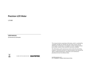 Precision LCR Meter 
LCR-800 
USER MANUAL 
GW INSTEK PART NO. 82CR-81900MJ1 
ISO-9001 CERTIFIED MANUFACTURER 
This manual contains proprietary information, which is protected by 
copyright. All rights are reserved. No part of this manual may be 
photocopied, reproduced or translated to another language without 
prior written consent of the Good Will Instrument company. 
The information in this manual was correct at the time of printing. 
However, Good Will continues to improve products and reserves the 
right to change specifications, equipment, and maintenance 
procedures at any time without notice. 
Good Will Instrument Co., Ltd. 
No. 7-1, Jhongsing Rd., Tucheng City, Taipei County 236, Taiwan. 
 