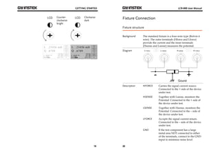 GETTING STARTED 
19 
Counter-clockwise: 
bright 
Clockwise: 
dark 
LCR-800 User Manual 
Fixture Connection 
Fixture structure 
Background The standard fixture is a four-wire type (Kelvin 4 
20 
wire). The outer terminals (Hforce and Lforce) 
provide the current and the inner terminals 
(Hsense and Lsense) measures the potential. 
Diagram 
Description HFORCE Carries the signal current source. 
Connected to the + side of the device 
under test. 
HSENSE Together with Lsense, monitors the 
Potential. Connected to the + side of 
the device under test. 
LSENSE Together with Hsense, monitors the 
Potential. Connected to the – side of 
the device under test. 
LFORCE Accepts the signal current return. 
Connected to the – side of the device 
under test. 
GND If the test component has a large 
metal area NOT connected to either 
of the terminals, connect to the GND 
input to minimize noise level. 
 