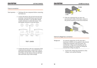 GETTING STARTED 
21 
Fixture connection 
Panel operation 1. Discharge the test component before connecting 
the fixture set. 
2. Connect the Kelvin clip test lead into the front 
terminals. Line the lead fixture up to the front 
terminals and slide in. Turn the BNC handle 
counter clockwise to unlock the fixture. Turn 
the handles clockwise to lock the fixture. 
TEST LEADS 
3. Connect the fixture to the test component. If the 
component has polarity, connect the H side to 
the positive lead and the L side to the negative 
lead. Make sure the distance between the lead 
base and fixture clip is short enough. 
LCR-800 User Manual 
22 
H side 
L side 
4. If the test component has an outer case 
unconnected to either of the leads, connect to 
the ground terminal for noise level reduction. 
External voltage bias connection 
Background An external voltage bias of 0-30 volts with a 
maximum of 200mA can be applied to the external 
voltage bias terminals on the rear panel. The 
external bias voltage must be floating and not 
connected to ground. For details for setting the 
external bias voltage see page 34. 
1. Connect the voltage bias terminals to a bias 
voltage. Leave ground floating. 
 
