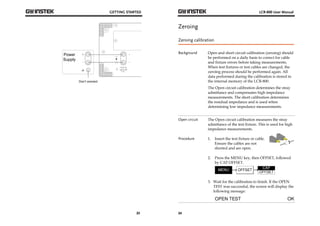 GETTING STARTED 
23 
Power + 
Supply 
EXTERNAL BIAS 
30V MAX 
200mA MAX 
CAT 
+ 
LCD 
Don’t connect 
LCR-800 User Manual 
Zeroing 
Zeroing calibration 
Background Open and short circuit calibration (zeroing) should 
24 
be performed on a daily basis to correct for cable 
and fixture errors before taking measurements. 
When test fixtures or test cables are changed, the 
zeroing process should be performed again. All 
data performed during the calibration is stored in 
the internal memory of the LCR-800. 
The Open circuit calibration determines the stray 
admittance and compensates high impedance 
measurements. The short calibration determines 
the residual impedance and is used when 
determining low impedance measurements. 
Open circuit The Open circuit calibration measures the stray 
admittance of the test fixture. This is used for high 
impedance measurements. 
Procedure 1. Insert the test fixture or cable. 
Ensure the cables are not 
shorted and are open. 
2. Press the MENU key, then OFFSET, followed 
by CAP OFFSET. 
3. Wait for the calibration to finish. If the OPEN 
TEST was successful, the screen will display the 
following message: 
 