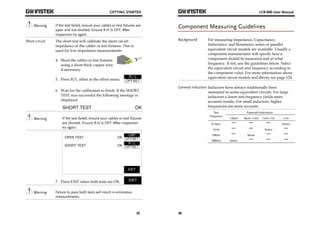 GETTING STARTED 
Warning If the test failed, ensure your cables or test fixtures are 
25 
open and not shorted. Ensure R.H is OFF. After 
inspection try again. 
Short circuit The short test will calibrate the short circuit 
impedance of the cables or test fixtures. This is 
used for low impedance measurements 
4. Short the cables or test fixtures 
using a short thick copper wire 
if necessary. 
5. Press R/L offset in the offset menu. 
6. Wait for the calibration to finish. If the SHORT 
TEST was successful the following message is 
displayed. 
Warning If the test failed, ensure your cables or test fixtures 
are shorted. Ensure R.H is OFF. After inspection 
try again. 
7. Press EXIT when both tests are OK. 
Warning Failure to pass both tests will result in erroneous 
measurements. 
LCR-800 User Manual 
Component Measuring Guidelines 
Background For measuring Impedance, Capacitance, 
26 
Inductance, and Resistance, series or parallel 
equivalent circuit models are available. Usually a 
component manufacturer will specify how a 
component should be measured and at what 
frequency. If not, use the guidelines below. Select 
the equivalent circuit and frequency according to 
the component value. For more information about 
equivalent circuit models and theory see page 124. 
General Inductors Inductors have always traditionally been 
measured in series equivalent circuits. For large 
inductors a lower test frequency yields more 
accurate results. For small inductors, higher 
frequencies are more accurate. 
Test 
Frequency 
Expected Inductance 
<10uH 10uH~1mH 1mH~1H >1H 
0.1kHz 
Series 
1kHz 
Series 
10kHz 
Series 
100kHz Series 
 