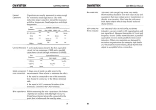 GETTING STARTED 
27 
General 
Capacitors 
Capacitors are usually measured in series except 
for extremely small capacitance. Like with 
inductors, larger capacitors should be measured 
with low frequencies. Small capacitors with high 
frequencies. 
Test 
Frequency 
Expected Capacitance 
<10pF 10pF~400pF 400pF~1uF >1uF 
0.1~0.12 kHz 
Series 
1kHz 
Series 
10kHz 
Series or 
Parallel 
100kHz Parallel 
General Resistors A series inductance circuit is the best equivalent 
circuit for low resistance (<1kΩ) and a parallel 
capacitance circuit for high resistances (>10MΩ). 
Test 
Frequency 
Expected Resistance 
<1kΩ 1kΩ~10MΩ >10MΩ 
0.03kHz 
Parallel 
0.25kHz 
Parallel 
1kHz Series 
Metal component 
case connection 
A large area of metal can add noise to the 
measurement. Here is how to minimize the effect. 
If the metal is connected to one of the terminals, 
this should be connected to the Hforce terminal 
side. 
If the metal is NOT connected to either of the 
terminals, connect to the GND terminal. 
Wire capacitance When measuring the wire capacitance, the fixture 
clips that are marked with HF(High Force)/HS 
(High Sense) should always be connected to the 
point that is influenced the most by noise. 
LCR-800 User Manual 
Air-cored coils Air-cored coils can pick up noise very easily, 
28 
therefore they should be kept well clear of any test 
equipment that may contain power transformers or 
display scan circuitry. Also, keep the coils away 
from metal objects which may modify inductor 
characteristics. 
Iron-cored and 
ferrite inductor 
The effective value of iron-cored and ferrite 
inductors can vary widely with magnetization and 
test signal level. Measure them at the AC level and 
frequency in use. Unlike most inductors, a parallel 
equivalent circuit is most suitable for iron-cored 
inductors. When core materials are damaged by 
excessive magnetization (for example: tape heads 
and microphone transformers), check that the test 
signal is acceptable before connection. 
 