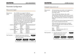 BASIC MEASUREMENT 
31 
Parameter Configuration 
Measurement Speed 
Measurement 
Speed 
The LCR-800 series support 3 different 
measurement speeds: slow, medium or fast at 
approximately 1, 5 or 12 (LCR-829/827/826) 
measurements per second. The faster the 
measurement speed, the lower the accuracy. 
Conversely the slower the measurement speed, the 
higher the accuracy. The measurement speed and 
accuracy are dependent on the mode, voltage and 
frequency. For detailed information, see the 
specification table on page 136. 
LCR-817/ 819/ 821 Accuracy Measurements/second 
Slow 0.05% At least 1 
Medium 0.1% At least 3 
Fast 0.24% At least 7 
LCR-816/826/827/829 Accuracy Measurements/second 
Slow 0.1% At least 1 
Medium 0.2% At least 3 
Fast 0.48% At least 7 
Panel operation 1. From the main menu, press the 
SPEED menu key to cycle between 
the various speeds. 
LCR-800 User Manual 
Displayed measurement unit 
Measurement 
units 
32 
All measurement unit results can be displayed as 
the absolute values, delta values or delta 
percentage values. 
Value will show the absolute value of the 
measurement in Ohms (Ω), Henries (H) or Farads 
(F). The primary measurement has resolution of 5 
digits; the secondary has a resolution of 4 digits (θ, 
2 digits). 
Delta% will show the percentage deviation of L, C, 
R or Z from a nominal (stored) value. 
Delta will show the deviation from a nominal 
value as an absolute value in Ohms (Ω), Henries 
(H) or Farads (F). 
Units 
Value Ω, H, F 
Delta Absolute deviation (Ω, H, F ) 
Delta% % deviation 
Panel operation 1. From the main menu, press the 
DISPLAY menu key to cycle 
between the display types. 
 