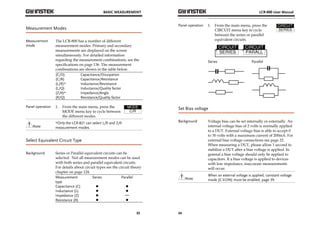 BASIC MEASUREMENT 
33 
Measurement Modes 
Measurement 
mode 
The LCR-800 has a number of different 
measurement modes. Primary and secondary 
measurements are displayed on the screen 
simultaneously. For detailed information 
regarding the measurement combinations, see the 
specifications on page 136. The measurement 
combinations are shown in the table below. 
(C/D) Capacitance/Dissipation 
(C/R) Capacitance/Resistance 
(L/R)* Inductance/Resistance 
(L/Q) Inductance/Quality factor 
(Z/θ)* Impedance/Angle 
(R/Q) Resistance/Quality factor 
Panel operation 1. From the main menu, press the 
MODE menu key to cycle between 
the different modes. 
Note 
*Only the LCR-821 can select L/R and Z/θ 
measurement modes. 
Select Equivalent Circuit Type 
Background Series or Parallel equivalent circuits can be 
selected. Not all measurement modes can be used 
with both series and parallel equivalent circuits. 
For details about circuit types see the circuit theory 
chapter on page 124. 
Measurement 
Series Parallel 
type 
Capacitance (C) 
Inductance (L) 
Impedance (Z) 
Resistance (R) 
LCR-800 User Manual 
Panel operation 1. From the main menu, press the 
34 
CIRCUIT menu key to cycle 
between the series or parallel 
equivalent circuits. 
Series 
Parallel 
Set Bias voltage 
Background Voltage bias can be set internally or externally. An 
internal voltage bias of 2 volts is normally applied 
to a DUT. External voltage bias is able to accept 0 
to 30 volts with a maximum current of 200mA. For 
external bias voltage connections see page 22. 
When measuring a DUT, please allow 1 second to 
stabilize a DUT after a bias voltage is applied. In 
general a bias voltage should only be applied to 
capacitors. If a bias voltage is applied to devices 
with low impedance, inaccurate measurements 
will occur. 
Note 
When an external voltage is applied, constant voltage 
mode (C.V.ON) must be enabled, page 39. 
 