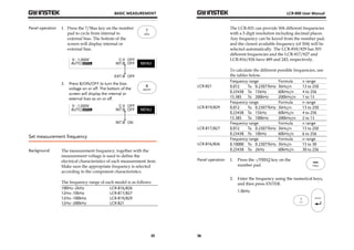 BASIC MEASUREMENT 
35 
Panel operation 1. Press the 7/Bias key on the number 
pad to cycle from internal to 
external bias. The bottom of the 
screen will display internal or 
external bias. 
2. Press 8/ON/OFF to turn the bias 
voltage on or off. The bottom of the 
screen will display the internal or 
external bias as on or off. 
Set measurement frequency 
Background The measurement frequency, together with the 
measurement voltage is used to define the 
electrical characteristics of each measurement item. 
Make sure the appropriate frequency is selected 
according to the component characteristics. 
The frequency range of each model is as follows: 
100Hz~2kHz LCR-816/826 
12Hz~10kHz LCR-817/827 
12Hz~100kHz LCR-819/829 
12Hz~200kHz LCR-821 
LCR-800 User Manual 
36 
The LCR-821 can provide 504 different frequencies 
with a 5 digit resolution including decimal places. 
Any frequency can be keyed from the number pad, 
and the closest available frequency (of 504) will be 
selected automatically. The LCR-818/829 has 503 
different frequencies and the LCR-817/827 and 
LCR-816/826 have 489 and 245, respectively. 
To calculate the different possible frequencies, use 
the tables below. 
LCR-821 
Frequency range Formula n range 
0.012 To 0.23077kHz 3kHz/n 13 to 250 
0.23438 To 15kHz 60kHz/n 4 to 256 
15.385 To 200kHz 200kHz/n 1 to 13 
LCR-819/829 
Frequency range Formula n range 
0.012 To 0.23077kHz 3kHz/n 13 to 250 
0.23438 To 15kHz 60kHz/n 4 to 256 
15.385 To 100kHz 200kHz/n 2 to 13 
LCR-817/827 
Frequency range Formula n range 
0.012 To 0.23077kHz 3kHz/n 13 to 250 
0.23438 To 10kHz 60kHz/n 6 to 256 
LCR-816/826 
Frequency range Formula n range 
0.10000 To 0.23077kHz 3kHz/n 13 to 30 
0.23438 To 2kHz 60kHz/n 30 to 256 
Panel operation 1. Press the -/FREQ key on the 
number pad. 
2. Enter the frequency using the numerical keys, 
and then press ENTER. 
1.0kHz 
 