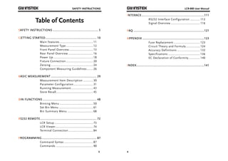SAFETY INSTRUCTIONS 
3 
Table of Contents 
SAFETY INSTRUCTIONS ................................................... 5 
GETTING STARTED ......................................................... 10 
Main Features ...................................... 11 
Measurement Type ............................... 12 
Front Panel Overview ........................... 13 
Rear Panel Overview ............................ 16 
Power Up ............................................. 18 
Fixture Connection ............................... 20 
Zeroing ................................................ 24 
Component Measuring Guidelines ....... 26 
BASIC MEASUREMENT ................................................... 29 
Measurement Item Description ........... 30 
Parameter Configuration ...................... 31 
Running Measurement ......................... 43 
Store Recall .......................................... 45 
BIN FUNCTIONS ............................................................ 48 
Binning Menu ...................................... 50 
Set Bin Menu ....................................... 61 
Bin Summary Menu ............................. 68 
RS232 REMOTE ............................................................... 72 
LCR Setup ............................................ 73 
LCR Viewer ........................................... 74 
Terminal Connection ............................ 84 
PROGRAMMING ............................................................. 87 
Command Syntax ................................. 87 
Commands .......................................... 90 
LCR-800 User Manual 
INTERACE ...................................................................... 111 
4 
RS232 Interface Configuration ........... 112 
Signal Overview ................................. 116 
FAQ ............................................................................... 121 
APPENDIX ..................................................................... 123 
Fuse Replacement .............................. 123 
Circuit Theory and Formula ................ 124 
Accuracy Definitions .......................... 132 
Specifications .................................... 136 
EC Declaration of Conformity ............. 140 
INDEX ............................................................................ 141 
 