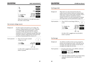 BASIC MEASUREMENT 
39 
PPM will be displayed on the right hand side of 
the screen, next to mode. 
Set constant voltage source 
Background If a DUT needs to be tested at a set voltage, the 
constant voltage function can be used. Using the 
C.V. function the LCR will maintain a source 
resistance of 25Ω. Therefore the test voltage is 
constant for any DUT impedance greater than 25Ω. 
Using the constant voltage feature will reduce the 
accuracy of measurements by a factor of 3. 
Panel operation 1. Press 1/C.V to turn constant 
voltage on or off. 
C.V ON / OFF is toggled each time the 1/C.V 
button is pressed. 
LCR-800 User Manual 
Set Range hold 
Background When DUTs are disconnected from the test 
40 
cables/fixtures during continuous testing, Range 
Hold can be used to avoid range switching. This is 
particularly useful for repetitively testing a 
number of DUTs. For more information on Range 
and range hold, see the specifications, page 136. 
Panel operation 1. Press 0/R.H to turn Range Hold on 
or off. 
R.H ON / OFF is toggled each time the 0/R.H 
button is pressed. 
Set Average 
Background An arbitrary number of tests can be averaged to 
produce an averaged test result. 1-255 tests can be 
averaged. The larger the number of tests that are 
averaged, the longer the test time. 
Panel operation 1. From the main menu, press MENU, followed 
by SETTING and AVGE. 
2. Enter the number of number of averages (tests) 
using the numerical keys, and then press 
ENTER. 
 