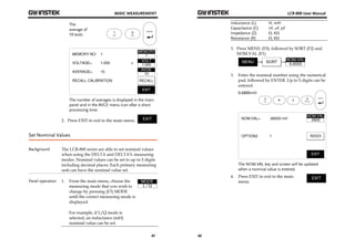 BASIC MEASUREMENT 
41 
The 
average of 
10 tests 
The number of averages is displayed in the main 
panel and in the AVGE menu icon after a short 
processing time. 
2. Press EXIT to exit to the main menu. 
Set Nominal Values 
Background The LCR-800 series are able to set nominal values 
when using the DELTA and DELTA% measuring 
modes. Nominal values can be set to up to 5 digits 
including decimal places. Each primary measuring 
unit can have the nominal value set. 
Panel operation 1. From the main menu, choose the 
measuring mode that you wish to 
change by pressing (F3) MODE 
until the correct measuring mode is 
displayed. 
For example, if L/Q mode is 
selected, an inductance (mH) 
nominal value can be set. 
LCR-800 User Manual 
42 
Inductance (L) H, mH 
Capacitance (C) nF, uF, pF 
Impedance (Z) Ω, KΩ 
Resistance (R) Ω, KΩ 
3. Press MENU (F5), followed by SORT (F2) and 
NOM.VAL (F1). 
3. Enter the nominal number using the numerical 
pad, followed by ENTER. Up to 5 digits can be 
entered. 
0.6800mH 
The NOM.VAL key and screen will be updated 
when a nominal value is entered. 
4. Press EXIT to exit to the main 
menu. 
 