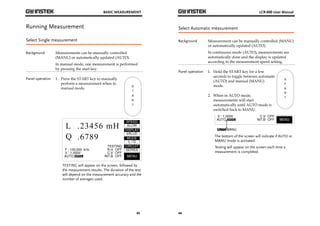 BASIC MEASUREMENT 
43 
Running Measurement 
Select Single measurement 
Background Measurements can be manually controlled 
(MANU) or automatically updated (AUTO). 
In manual mode, one measurement is performed 
by pressing the start key. 
Panel operation 1. Press the START key to manually 
perform a measurement when in 
manual mode. 
TESTING will appear on the screen, followed by 
the measurement results. The duration of the test 
will depend on the measurement accuracy and the 
number of averages used. 
LCR-800 User Manual 
Select Automatic measurement 
Background Measurement can be manually controlled (MANU) 
44 
or automatically updated (AUTO). 
In continuous mode (AUTO), measurements are 
automatically done and the display is updated 
according to the measurement speed setting. 
Panel operation 1. Hold the START key for a few 
seconds to toggle between automatic 
(AUTO) and manual (MANU) 
mode. 
2. When in AUTO mode, 
measurements will start 
automatically until AUTO mode is 
switched back to MANU. 
The bottom of the screen will indicate if AUTO or 
MANU mode is activated. 
Testing will appear on the screen each time a 
measurement is completed. 
 