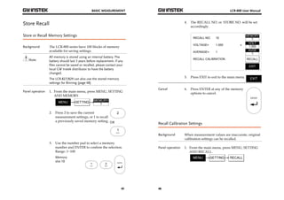 BASIC MEASUREMENT 
45 
Store Recall 
Store or Recall Memory Settings 
Background The LCR-800 series have 100 blocks of memory 
available for saving settings. 
Note 
All memory is stored using an internal battery. The 
battery should last 3 years before replacement. If any 
files cannot be saved or recalled, please contact your 
local GW Instek distributor to have the battery 
changed. 
The LCR-827/829 can also use the stored memory 
settings for Binning (page 48) 
Panel operation 1. From the main menu, press MENU, SETTING 
AND MEMORY. 
2. Press 2 to save the current 
measurement settings, or 1 to recall 
a previously saved memory setting. 
2 
OR 
3. Use the number pad to select a memory 
number and ENTER to confirm the selection. 
Range: 1~100 
Memory 
slot 10 
LCR-800 User Manual 
46 
4. The RECALL NO. or STORE NO. will be set 
accordingly. 
RECALL NO: 
VOLTAGE= 
MEMORY 
1 
VOLT 
1.000 
AVGE 
1 
RECALL 
EXIT 
10 
1.000 
1 
AVERAGE= 
RECALL CALIBRATION 
v 
5. Press EXIT to exit to the main menu. 
Cancel 6. Press ENTER at any of the memory 
options to cancel. 
Recall Calibration Settings 
Background When measurement values are inaccurate, original 
calibration settings can be recalled. 
Panel operation 1. From the main menu, press MENU, SETTING 
AND RECALL. 
 