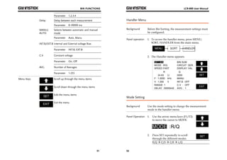 BIN FUNCTIONS 
51 
Parameter 1,2,3,4 
Delay Delay between each measurement 
Parameter 0~99999 ms 
MANU/ 
AUTO 
Selects between automatic and manual 
mode 
Parameter Auto, Manu 
INT.B/EXT.B Internal and External voltage Bias 
Parameter INT.B, EXT.B 
C.V Constant voltage 
Parameter On, Off 
AVG Number of Averages 
Parameter 1-255 
Menu Keys 
Scroll up through the menu items 
Scroll down through the menu items 
Edit the menu items 
Exit the menu 
LCR-800 User Manual 
Handler Menu 
Background Before Bin Sorting, the measurement settings must 
52 
be configured. 
Panel operation 1. To access the handler menu, press MENU, 
SORT, HANDLER from the main menu. 
2. The Handler menu appears. 
SLOW 
:R/Q :SER. 
:FAST 
R 
Ω 
V : 1.000 
V 
RANGE: 1 
DELAY : 00000mS 
SET 
EXIT 
BIN SUM 
.0000 
INT.B 
C.V 
AVG : 
OFF 
: OFF 
1 
MODE 
SPEED 
CIRCUIT 
DISPLAY 
: :VAL 
24.83 
F : 1.0000 
Q 
MANU 
kHz 
SET BIN 
Mode Setting 
Background Use the mode setting to change the measurement 
mode in the handler menu. 
Panel Operation 1. Use the arrow menu keys (F1/F2) 
to move the cursor to MODE. 
2. Press SET repeatedly to scroll 
through the different modes. 
R/Q  C/D  C/R  L/Q 
 