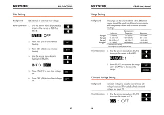 BIN FUNCTIONS 
57 
Bias Setting 
Background Set internal or external bias voltage. 
Panel Operation 1. Use the arrow menu keys (F1/F2) 
to move the cursor to INT.B or 
EXT.B. 
2. Press INT (F3) to use internal 
biasing. 
3. Press EXT (F4) to use external 
biasing. 
4. Use the arrow menu keys to 
highlight OFF/ON. 
5. Press ON (F3) to turn bias voltage 
on. 
6. Press OFF (F4) to turn bias voltage 
off. 
LCR-800 User Manual 
Range Setting 
Background The range can be selected from 1 to 4. Different 
58 
ranges should be used for different components 
and component values and to ensure accurate 
readings. 
Component 
Inductor Capacitor Resistor 
Range1 1~16mH/f 1.6~25uF/f 6.25~100Ω 
Range2 16~256mH/f 100~1600nF/f 0.1~1.6kΩ 
Range3 256~4100mH/f 6.4~100nF/f 1.6~25.6kΩ 
Range4* 4.1~65H/f 400~6400pF/f 25.6~410kΩ 
f = test frequency in kHz 
* This range is not used above 20 kHz 
Panel Operation 1. Use the arrow menu keys (F1/F2) 
to move the cursor to RANGE. 
2. Press F3 (UP) to increase the range 
or F4 (DOWN) to decrease the 
range. 
Constant Voltage Setting 
Background Constant voltage is usually used when a set 
voltage is needed. For details about constant 
voltage, see page 39. 
Panel Operation 1. Use the arrow menu keys (F1/F2) 
to move the cursor to C.V. 
 