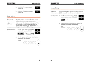 BIN FUNCTIONS 
59 
2. Press ON (F3) to turn constant 
voltage on. 
3. Press OFF (F4) to turn constant 
voltage off. 
Delay Setting 
Background The Delay Setting determines the delay time in 
milliseconds between each measurement. 
Note 
Delay time can also delay the menu response. When 
the instrument is in AUTO mode, any panel key 
presses will be delayed as well. This will result in a 
delay proportional to the Delay Settings. 
Panel Operation 1. Use the arrow menu keys (F1/F2) 
to move the cursor to DELAY. 
2. Use the number pad to enter the delay time 
followed by the Enter key 
100ms 
LCR-800 User Manual 
Average Setting 
Background The average function chooses how many averages 
60 
(1-255) are used for each measurement. 
Panel Operation 1. Use the arrow menu keys (F1/F2) 
to move the cursor to AVERAGE. 
2. Use the number pad to enter the number of 
averages followed by the Enter key 
100 
averages 
 