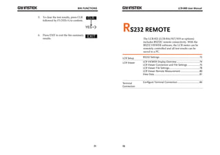BIN FUNCTIONS 
71 
5. To clear the test results, press CLR 
followed by F3 (YES->) to confirm. 
6. Press EXIT to exit the bin summary 
results. 
LCR-800 User Manual 
RS232 REMOTE 
72 
The LCR-821 (LCR-816/817/819 as options) 
includes RS232C remote connectivity. With the 
RS232 VIEWER software, the LCR meter can be 
remotely controlled and all test results can be 
saved to a PC. 
LCR Setup RS232 Settings ............................................................. 73 
LCR Viewer LCR VIEWER Display Overview ................................... 74 
LCR Viewer Connection and File Settings .................. 75 
LCR Viewer File Settings .............................................. 78 
LCR Viewer Remote Measurement ............................. 80 
View Data ..................................................................... 81 
Terminal 
Connection 
Configure Terminal Connection .................................. 84 
 