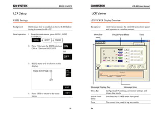 RS232 REMOTE 
73 
LCR Setup 
RS232 Settings 
Background RS232 must first be enabled on the LCR-800 before 
trying to connect with a PC. 
Panel operation 1. From the main menu, press MENU, SORT 
AND RS232. 
2. Press F1 to turn the RS232 interface 
ON or F2 to turn RS232 OFF. 
ON 
OR 
3. RS232 status will be shown on the 
display. 
RS232 INTERFACE: 
ON ON 
OFF 
EXIT 
OFF 
4. Press EXIT to return to the main 
menu. 
LCR-800 User Manual 
LCR Viewer 
LCR VIEWER Display Overview 
Background LCR-Viewer mimics the LCR-800 series front panel 
74 
and operates in a similar manner. 
Menu Bar Virtual Panel Meter Time 
Message Display Key Message Area 
Menu Bar Configures all PC settings, connection settings and 
shows data results. 
Virtual Panel 
Meter 
Simulates the LCR-800 series front panel. 
Time The current time, used to tag test results. 
 