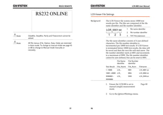 RS232 REMOTE 
Note DataBits, StopBits, Parity and Flowcontrol cannot be 
77 
edited. 
Note All file menus (File, Option, Data, Help) are restricted 
in Auto mode. To change to manual mode see page 43 
or 80 to change to Manual mode manually or 
remotely. 
LCR-800 User Manual 
LCR Viewer File Settings 
Background The LCR Viewer file system stores 10000 test 
78 
results per file. The files are comprised of the file 
name identifier and file number identifier. 
1 file name identifier 
2 file number identifier 
3 TXT File extension 
The file name identifier consists of 4 user-defined 
characters. The file number identifier is 
incremented per 10000 test results. If LCR Viewer 
is terminated before 10000 test results, the data will 
be saved and then the next file will start anew. The 
file number identifier starts at 0001 and increments 
to a maximum of 9999. The file number identifier 
cannot be user-defined, but can be reset to 0001. 
Test Result 
File Name 
Identifier 
File_Name 
File Number 
Identifier 
File_Num Filename 
1~10000 LCR_ 0001 LCR_0001.txt 
10001~20000 LCR_ 0002 LCR_0002.txt 
99980001~ 
LCR_ 9999 LCR_9999.txt 
99990000 
1. Ensure the LCR-800 is set to 
manual (single) measurement 
mode. 
Page 80 
2. Go to the OptionSettings menu. 
 