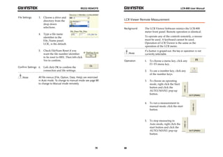 RS232 REMOTE 
79 
File Settings 3. Choose a drive and 
directory from the 
drop down 
selections. 
4. Type a file name 
identifier in the 
File_Name panel. 
LCR_ is the default. 
5. Check FileNum Reset if you 
want the file number identifier 
to be reset to 0001. Then left-click 
Yes to confirm. 
Confirm Settings 6. Left click OK to confirm the 
connection and file settings. 
Note All file menus (File, Option, Data, Help) are restricted 
in Auto mode. To change to manual mode see page 80 
to change to Manual mode remotely. 
LCR-800 User Manual 
LCR Viewer Remote Measurement 
Background The LCR Viewer Software mimics the LCR-800 
80 
meter front panel. Remote operation is identical. 
To operate any of the controls remotely, a mouse 
must be used. A keyboard cannot be used. 
Operation of LCR Viewer is the same as the 
operation of the LCR meter. 
Note 
If a button is grayed-out, the key or operation is not 
currently selectable. 
Operation 1. To choose a menu key, click any 
F1~F5 menu key. 
2. To use a number key, click any 
of the number keys. 
3. To choose an operating 
mode, right click the Start 
button and click the 
AUTO/MANU pop-up 
button. 
4. To run a measurement in 
manual mode, click the start 
button. 
5. To stop measuring in 
Auto mode, right click the 
start button and click the 
AUTO/MANU pop-up 
button. 
 
