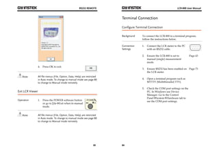 RS232 REMOTE 
83 
4. Press OK to exit. 
Note All file menus (File, Option, Data, Help) are restricted 
in Auto mode. To change to manual mode see page 80 
to change to Manual mode remotely. 
Exit LCR Viewer 
Operation 1. Press the POWER software button 
or go to FileExit when in manual 
mode. 
Note All file menus (File, Option, Data, Help) are restricted 
in Auto mode. To change to manual mode see page 80 
to change to Manual mode remotely. 
LCR-800 User Manual 
Terminal Connection 
Configure Terminal Connection 
Background To connect the LCR-800 to a terminal program, 
84 
follow the instructions below. 
Connection 
Settings 
1. Connect the LCR meter to the PC 
with an RS232 cable. 
2. Ensure the LCR-800 is set to 
manual (single) measurement 
mode. 
Page 43 
3. Ensure RS232 has been enabled on 
the LCR meter. 
Page 73 
4. Open a terminal program such as 
MTTTY (Multithreaded TTY). 
5. Check the COM port settings on the 
PC. In Windows use Device 
Manager. Go to the Control 
PanelSystemHardware tab to 
see the COM port settings. 
 