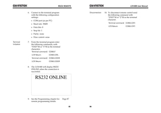 RS232 REMOTE 
85 
6. Connect to the terminal program 
with the following configuration 
settings: 
 COM port (as per PC) 
 Baud rate- 38400 
 Data bits- 8 
 Stop bit- 1 
 Parity- none 
 Flow control- none 
Terminal 
Initiation 
7. From the terminal program enter 
the following commands, with 
^END^M or ^J^M as the terminal 
characters. 
Terminal command: COMU? 
LCR Return: COMU:ON.. 
Terminal command: COMU:OVER 
LCR Return: COMU:OVER 
8. The LCR-800 will display RS232 
ONLINE when the connection is 
successful. 
9. See the Programming chapter for 
remote programming details. 
Page 87 
LCR-800 User Manual 
Disconnection 10. To disconnect remote control send 
86 
the following command with 
^END^M or ^J^M as the terminal 
character. 
Terminal command: COMU:OFF. 
LCR Return: COMU:OFF. 
 