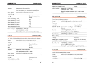 PROGRAMMING 
93 
Example MAIN:MODE:RQ<^END^M> 
Sets the mode to R/Q (Resistance/Quality factor) 
Query Syntax MAIN:MODE?<^END^M>or<^J^M> 
Return String 
<string> Current measurement 
mode 
MAIN:MODE:RQ<^END> R/Q 
MAIN:MODE:CD<^END> C/D 
MAIN:MODE:LQ<^END> L/Q 
MAIN:MODE:LR<^END> L/R 
MAIN:MODE:ZQ<^END> Z/Q 
Query Example MAIN:MODE?<^END^M> 
MAIN:MODE:RQ<^END> 
Returns the current measurement mode as R/Q 
CIRCUIT Command/Query 
The mode command sets the equivalent circuit to series or parallel. 
Syntax MAIN:CIRC:<string><^END^M>or<^J^M> 
Parameter 
<string> Equivalent Circuit 
SERI Series 
PARA Parallel 
Example MAIN:CIRC:SERI<^END^M> 
Sets the equivalent circuit to series 
Query Syntax MAIN:CIRC?<^END^M>or<^J^M> 
Return String 
<string> Equivalent circuit 
MAIN:CIRC:SERI<^END> Series 
LCR-800 User Manual 
MAIN:CIRC:PARA<^END> Parallel 
Query Example MAIN:CIRC?<^END^M> 
94 
MAIN:CIRC:PARA<^END> 
Returns a parallel equivalent circuit as the current 
setting. 
FREQUENCY Command/Query 
Set or queries the test frequency. 
Syntax MAIN:FREQ <variable><^END^M>or<^J^M> 
Parameter 
<variable> Frequency (kHz) 
0.01200~100.000 (7 characters, including a 
decimal) 
12 Hz~100kHz 
Example MAIN:FREQ 0.01200<^END^M> 
Sets the frequency to 12Hz (0.012 kHz) 
Query Syntax MAIN:FREQ?<^END^M>or<^J^M> 
Return String 
<string> Frequency 
MAIN:FREQ < variable ><^END> 
(<variable >=0.01200~100.000) 
Returns the test frequency 
in kHz. 
Query Example MAIN:FREQ?<^END^M> 
MAIN:FREQ 0.01200<^END> 
Returns the current test frequency in kHz (12 Hz). 
VOLTAGE Command/Query 
Set or queries the test signal voltage. 
Syntax MAIN:VOLT < variable ><^END^M>or<^J^M> 
Parameter 
< variable > Test signal voltage 
 