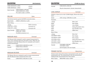 PROGRAMMING 
105 
COMU:MONO:819.<^END> LCR-819 
COMU:MONO:821.<^END> LCR-821 
Query Example COMU:MONO?<^END^M> 
COMU:MONO:816.<^END> 
The model number is LCR-816 
ON-LINE Query 
The On-line function queries the RS232 connection status. 
Query Syntax COMU?<^END^M>or<^J^M> 
Return String 
<string> RS232 connection 
COMU:ON..<^END> Connection on 
COMU:OFF.<^END> Connection off 
Query Example COMU?<^END^M>> 
COMU:ON..<^END> 
The RS232 connection is on. 
MEASURE HOLD Command 
The Measure hold command is used to suspend measurement to 
issue a new command when the LCR meter is busy. When the new 
command is issued the Measure Recover command can be used to 
resume measurement. 
Syntax COMU:HOLD<^END^M>or<^J^M> 
Example COMU:HOLD<^END^M> 
Measurement is suspended. 
MEASURE RECOVER Command 
The Measure Recover command is used to resume measurements 
after the Measure Hold command has been used. 
Syntax COMU:RECO<^END^M>or<^J^M> 
LCR-800 User Manual 
Example COMU:RECO<^END^M> 
106 
Resume measurement. (recover measurement). 
LEVEL DISPLAY Command 
Displays a menu level on the LCR-800 display. Returns the menu 
level. 
Syntax LEVE:<string><^END^M>or<^J^M> 
Parameter 
<string> Menu Level 
MAIN Main display 
MENU menu display 
PARA Setting (Parameter) menu 
SORT Sort (Handler) menu 
OFFS Offset menu. 
Return String 
<string> Menu level 
LEVE:MAIN<^END> Main display 
LEVE:MENU<^END> Menu display 
LEVE:PARA<^END> Setting (Parameter) menu 
LEVE:SORT<^END> Sort (Handler) menu 
LEVE:OFFS<^END> Offset menu. 
Example LEVE:MAIN<^END^M> 
LEVE:MAIN<^END> 
Set the display to the main display. 
PRIMARY FACTOR Measurement 
Primary factor returns the primary measurement result, sans the 
measurement unit. This measurement is the first measurement 
displayed after measurements have been started. 
Return Syntax MAIN:PRIM <value><^END> 
 