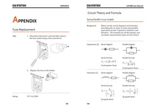 APPENDIX 
123 
APPENDIX 
Fuse Replacement 
Step 1. Disconnect the power cord and then remove 
the fuse socket using a flat screwdriver. 
2. Replace the fuse in the holder. 
Rating 5TT 3A/250V 
LCR-800 User Manual 
Circuit Theory and Formula 
Series/Parallel circuit models 
Background Below are the circuit diagrams and formulas 
124 
describing the six types of series and parallel 
equivalent circuits: Capacitive, Inductive and 
Resistive. The formulas for all the primary and 
secondary measurement types are also shown. 
Capacitance (C) Series diagram 
Parallel diagram 
Series formula 
C C 1 D2  S P   
D=dissipation factor 
Parallel formula 
C CS 
P  
1 D2  
 
D=dissipation factor 
Inductance (L) Series diagram 
Parallel diagram 
Series formula 
 
  
L LP 
S 
 
 
  
 
1 1 
2 
Q 
Q=quality factor 
Parallel formula 
 
  
 
  
1 1 
  2 
Q 
L LP S 
Q=quality factor 
 