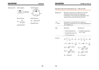 APPENDIX 
125 
Resistance (R) Series diagram 
Parallel diagram 
Series formula 
R RP 
S  
1 Q2  
 
Q=quality factor 
Parallel formula 
R R 1 Q2  P S   
Q=quality factor 
LCR-800 User Manual 
Resistance (R) and Conductance (G = 1/R) Formula 
Background Resistance measures how difficult it is for the 
126 
electricity to flow between two terminals. 
Conductance is the reciprocal of Resistance and 
measures how easily the electricity flows. 
Note 
Conductance is only shown for its relation to 
Resistance, Conductance is not a measurable feature of 
the LCR-800 series. 
Type Resistance Conductance 
 Series Resistance RS 
 Parallel Resistance RP 
 DC Resistance Rdc 
 Parallel Conductance 
GP (= 1/RP) 
Formula 
R V S   1   
Z jX 
I G 
Z j L Z j S S  
C 
     
Z R2 X 2  S   
Z RX P  
R2 X 2  
 
R Z cos S  
G I P P   1   
Y jB 
V R 
Y j C Y j P P  
L 
     
Y GB S  
G2 B2  
 
Y G2 B2  P   
G Y cos P  
 