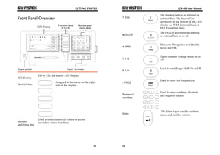 GETTING STARTED 
13 
Front Panel Overview 
LCD Display 
240 by 128, dot matrix LCD display. 
Function keys 
Assigned to the menu on the right 
side of the display. 
Number 
pad/menu keys 
Used to enter numerical values or access 
secondary menu functions. 
LCR-800 User Manual 
7. Bias 
14 
The bias key selects an internal or 
external bias. The bias will be 
displayed on the bottom of the LCD 
display as INT.B (internal bias) or 
EXT.B (external bias). 
8.On/Off 
The On/Off key turns the internal 
or external bias on or off. 
4. PPM 
Measures Dissipation and Quality 
factor as PPM. 
1. C.V 
Turns constant voltage mode on or 
off. 
0. R.H 
Used to turn Range Hold On or Off. 
-. FREQ 
Used to enter test frequencies. 
Numerical 
numbers 
Used to enter numbers, decimals 
and negative values. 
Enter 
The Enter key is used to confirm 
menu and number entries. 
 