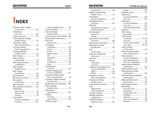 INDEX 
141 
INDEX 
Absolute limit settings 
set bin menu ........................... 65 
Admittance 
overview ............................... 129 
Angle overview ..................... 131 
Auto/Manual settings 
handler menu ......................... 55 
Automatic mode 
basic measurement ................ 44 
Average setting 
basic measurement ................ 40 
Average settings 
handler menu ......................... 60 
Bais voltage .............................. 34 
Basic accuracy 
specification ......................... 137 
Basic measurement ................. 29 
combination ........................... 30 
Bias settings 
handler menu ......................... 57 
Bias voltage 
specification ......................... 138 
Bin functions ............................ 48 
Bin menu overview ................. 50 
Bin number 
set bin menu ........................... 64 
Bin summary ............................ 70 
Bin summary overview .......... 68 
Calibration 
open circuit ............................. 24 
short circuit ............................ 25 
zeroing .................................... 24 
Capacitance 
accuracy definition .............. 132 
overview ............................... 127 
series/parallel model .......... 124 
Caution symbol ......................... 5 
Circuit settings 
handler menu ......................... 53 
Circuit theory and formula .. 124 
Cleaning the instrument ........... 7 
Clear bin 
set bin menu ........................... 67 
Command 
combining ............................... 89 
format ...................................... 88 
forms ....................................... 88 
input/output .......................... 88 
list ............................................ 90 
parameter ................................ 88 
syntax ...................................... 87 
terminators ............................. 88 
types ........................................ 87 
Conductance 
overview ............................... 126 
Constant voltage factor 
accuracy definition .............. 133 
constant voltage setting 
basic measurement ................ 39 
Constant voltage settings 
handler menu ......................... 58 
Declaration of conformity .... 140 
Delay settings 
handler menu ......................... 59 
Dimensions 
specification .......................... 139 
Display 
overview ................................. 30 
specification .......................... 138 
Display ranges 
LCR-800 User Manual 
specification ......................... 136 
Display unit settings 
handler menu ........................ 54 
Dissipation 
accuracy definition .............. 132 
Dissipation factor 
overview ............................... 130 
EN61010 
measurement category ........... 6 
pollution degree ...................... 7 
Environment 
operation .................................. 7 
storage ...................................... 8 
Equivalent circuit model 
overview ............................ 124 
Equivalent circuit type ........... 33 
Equivalent circuits 
specification ......................... 138 
Exit 
set bin menu ........................... 67 
External voltage bias 
connection .............................. 22 
Features .................................... 11 
Fixture 
connection .............................. 21 
overview ................................. 20 
Frequency and voltage factor 
accuracy definition .............. 133 
table1 ..................................... 134 
table2 ..................................... 134 
Frequency setting 
basic measurement ................ 35 
Frequency settings 
handler menu ........................ 54 
Front panel overview ............. 13 
Fuse 
replacement.......................... 123 
safety instruction ..................... 6 
Ground symbol ......................... 5 
Handler interface 
configuration ....................... 114 
Handler Interface 
signal overview ................... 116 
142 
timing .................................... 119 
Handler menu ......................... 52 
Impedance 
accuracy definition .............. 132 
overview ............................... 129 
Inductance 
accuracy definition .............. 132 
overview ............................... 127 
series/parallel model .......... 124 
Interface ................................. 111 
LCR viewer 
file settings ............................. 78 
LCR Viewer 
connection ........................ 75, 84 
overview ................................. 74 
remote measurement ............ 80 
view data .......................... 81, 82 
Limit settings 
set bin menu ........................... 65 
Manual measurement 
basic measurement ................ 43 
Measurement 
accuracy definition .............. 132 
basic measurement ................ 29 
item and combination ........... 12 
Measurement displays 
specification ......................... 137 
Measurement mode ............... 33 
Measurement modes 
specification ......................... 138 
Measurement parameters 
specification ......................... 136 
Measurement speed ............... 31 
specification ......................... 138 
Measurement units ................. 32 
Measuring 
air-cored coils ......................... 28 
Capacitors ............................... 27 
Component cases ................... 27 
Guidlines ................................ 26 
Indcutors ................................ 26 
iron-core inductors ................ 28 
Resistors .................................. 27 
 