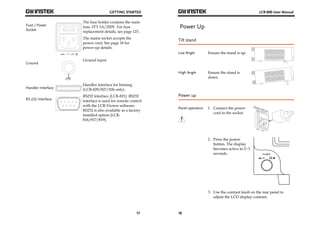 GETTING STARTED 
17 
Fuse / Power 
Socket 
The fuse holder contains the main 
fuse, 5TT 3A/250V. For fuse 
replacement details, see page 123. 
The mains socket accepts the 
power cord. See page 18 for 
power-up details. 
Ground 
Ground input. 
Handler Interface 
Handler interface for binning 
(LCR-829/827/826 only). 
RS-232 Interface 
RS232 interface (LCR-821). RS232 
interface is used for remote control 
with the LCR-Viewer software. 
RS232 is also available as a factory 
installed option (LCR- 
816/817/819). 
LCR-800 User Manual 
Power Up 
Tilt stand 
Low Angle Ensure the stand is up. 
High Angle Ensure the stand is 
18 
down. 
Power up 
Panel operation 
1. Connect the power 
cord to the socket. 
2. Press the power 
button. The display 
becomes active in 2~3 
seconds. 
3. Use the contrast knob on the rear panel to 
adjust the LCD display contrast. 
 