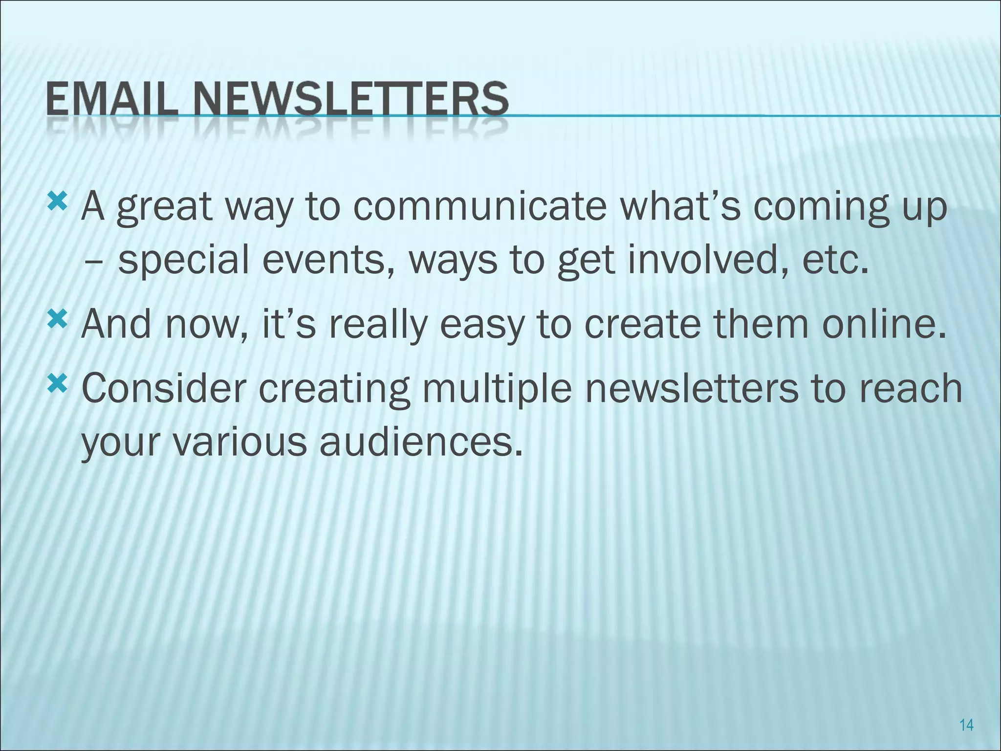 A great way to communicate what’s coming up – special events, ways to get involved, etc. And now, it’s really easy to create them online. Consider creating multiple newsletters to reach your various audiences. 