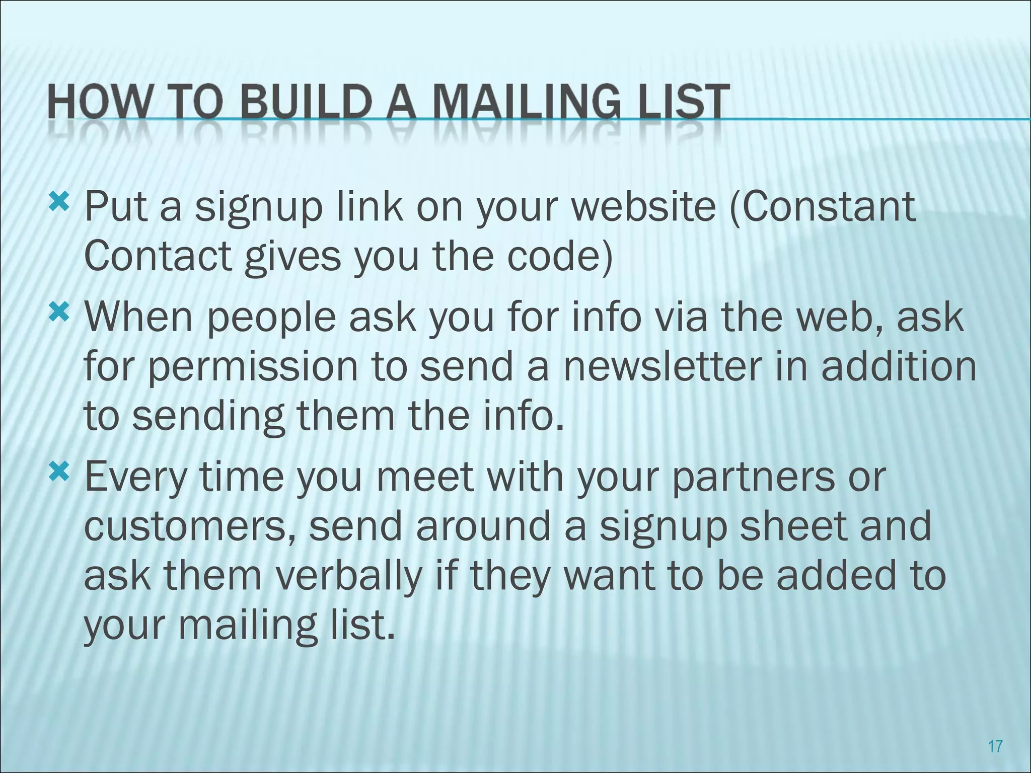 Put a signup link on your website (Constant Contact gives you the code) When people ask you for info via the web, ask for permission to send a newsletter in addition to sending them the info. Every time you meet with your partners or customers, send around a signup sheet and ask them verbally if they want to be added to your mailing list. 