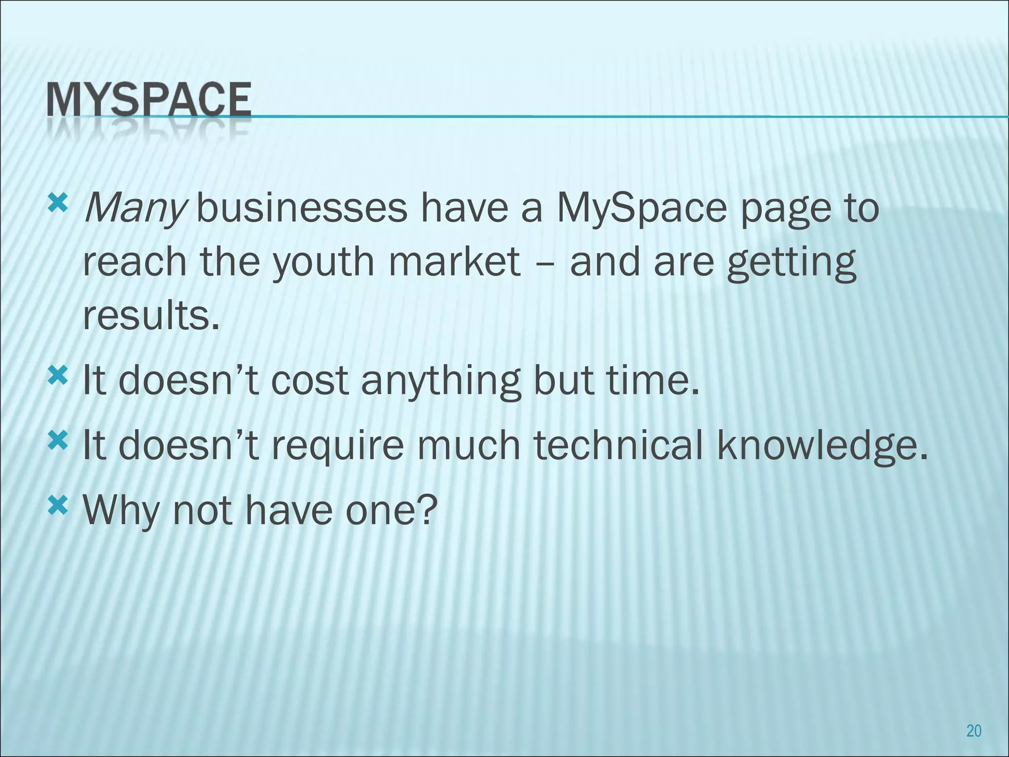 Many  businesses have a MySpace page to reach the youth market – and are getting results. It doesn’t cost anything but time. It doesn’t require much technical knowledge. Why not have one? 