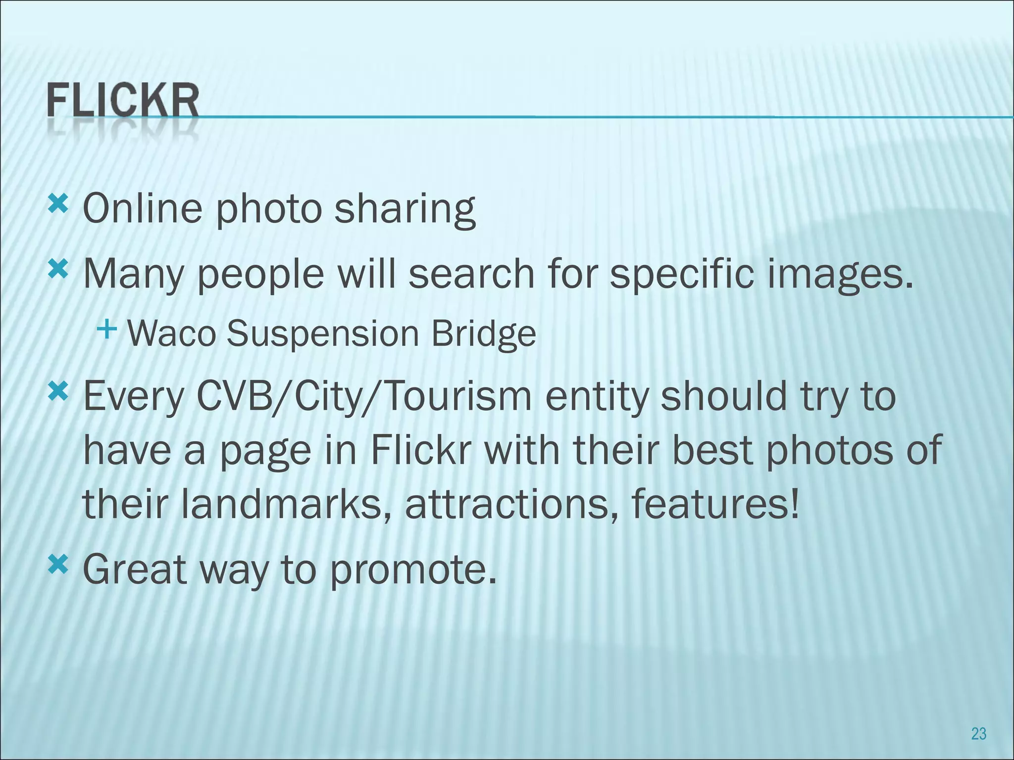 Online photo sharing Many people will search for specific images.  Waco Suspension Bridge Every CVB/City/Tourism entity should try to have a page in Flickr with their best photos of their landmarks, attractions, features! Great way to promote. 