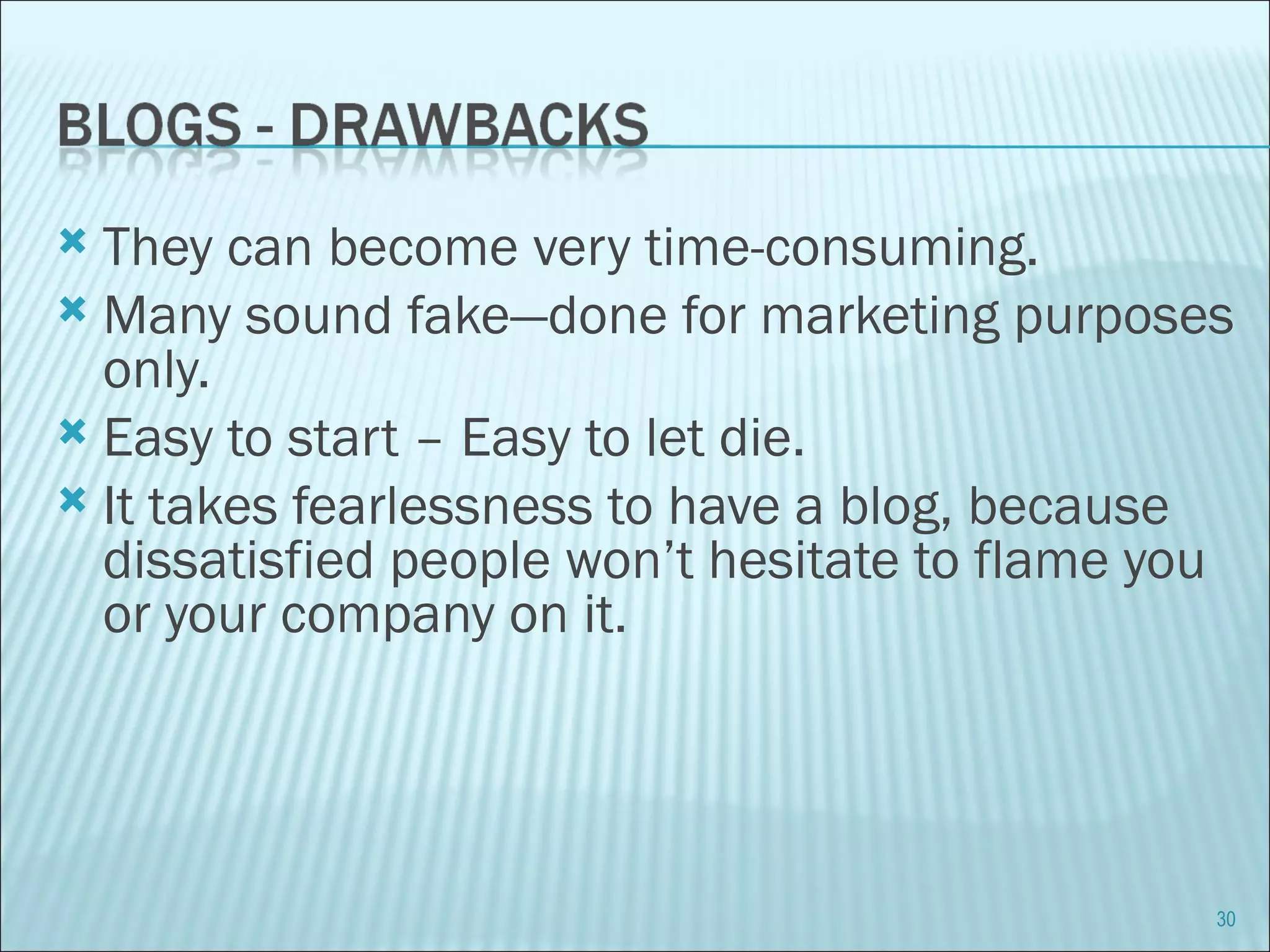 They can become very time-consuming. Many sound fake—done for marketing purposes only.  Easy to start – Easy to let die. It takes fearlessness to have a blog, because dissatisfied people won’t hesitate to flame you or your company on it. 