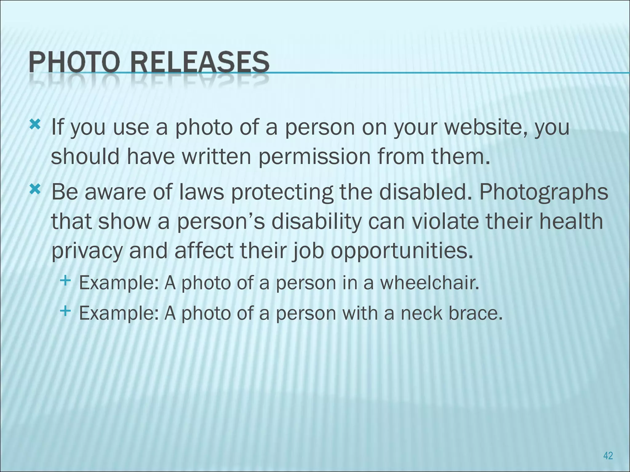 If you use a photo of a person on your website, you should have written permission from them. Be aware of laws protecting the disabled. Photographs that show a person’s disability can violate their health privacy and affect their job opportunities.  Example: A photo of a person in a wheelchair. Example: A photo of a person with a neck brace. 