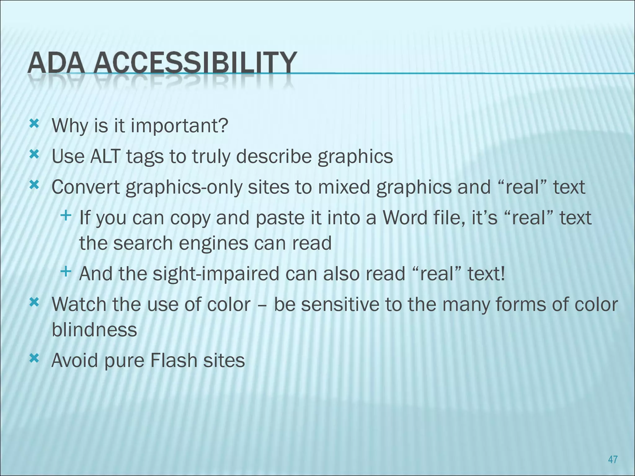 Why is it important? Use ALT tags to truly describe graphics Convert graphics-only sites to mixed graphics and “real” text If you can copy and paste it into a Word file, it’s “real” text the search engines can read And the sight-impaired can also read “real” text! Watch the use of color – be sensitive to the many forms of color blindness Avoid pure Flash sites 