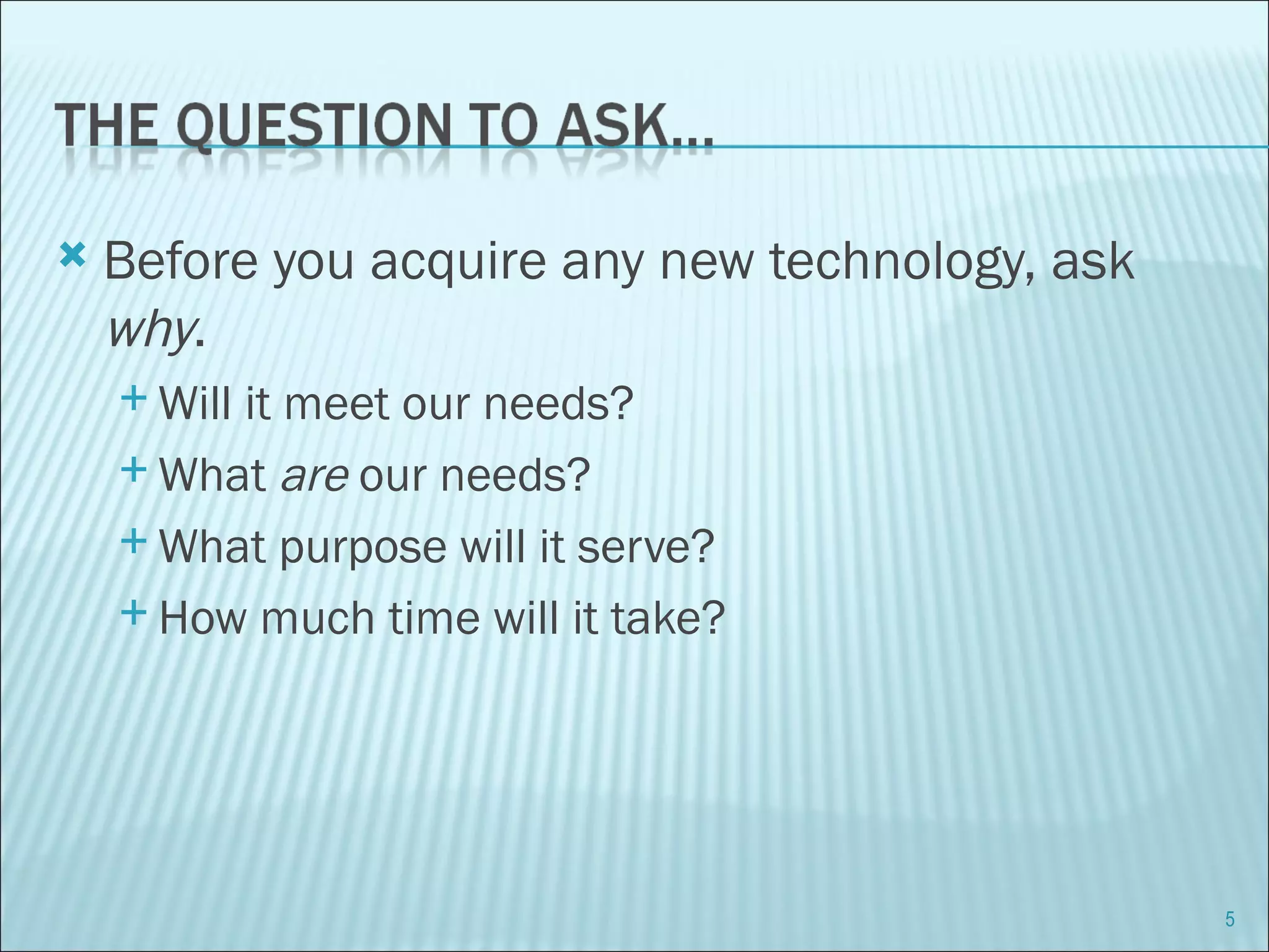 Before you acquire any new technology, ask  why . Will it meet our needs? What  are  our needs? What purpose will it serve? How much time will it take? 