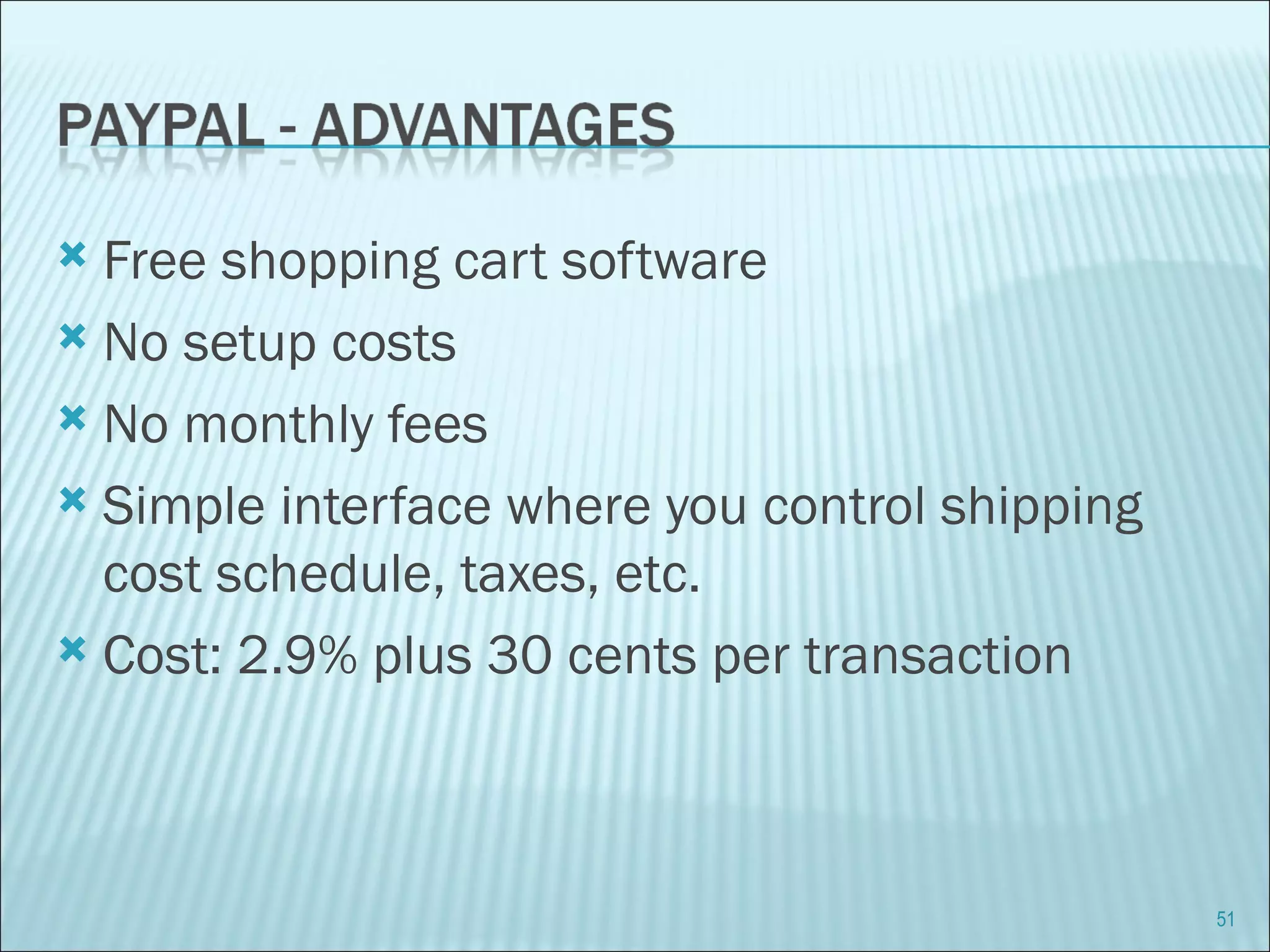 Free shopping cart software  No setup costs No monthly fees Simple interface where you control shipping cost schedule, taxes, etc. Cost: 2.9% plus 30 cents per transaction 
