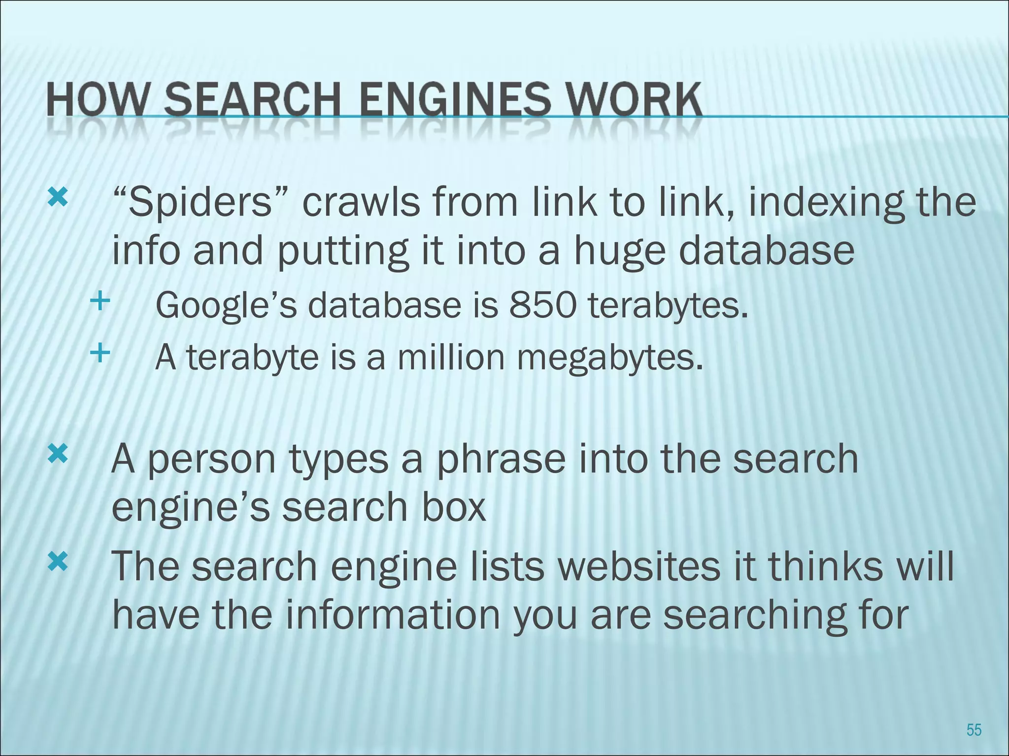 “ Spiders” crawls from link to link, indexing the info and putting it into a huge database Google’s database is 850 terabytes. A terabyte is a million megabytes. A person types a phrase into the search engine’s search box The search engine lists websites it thinks will have the information you are searching for 