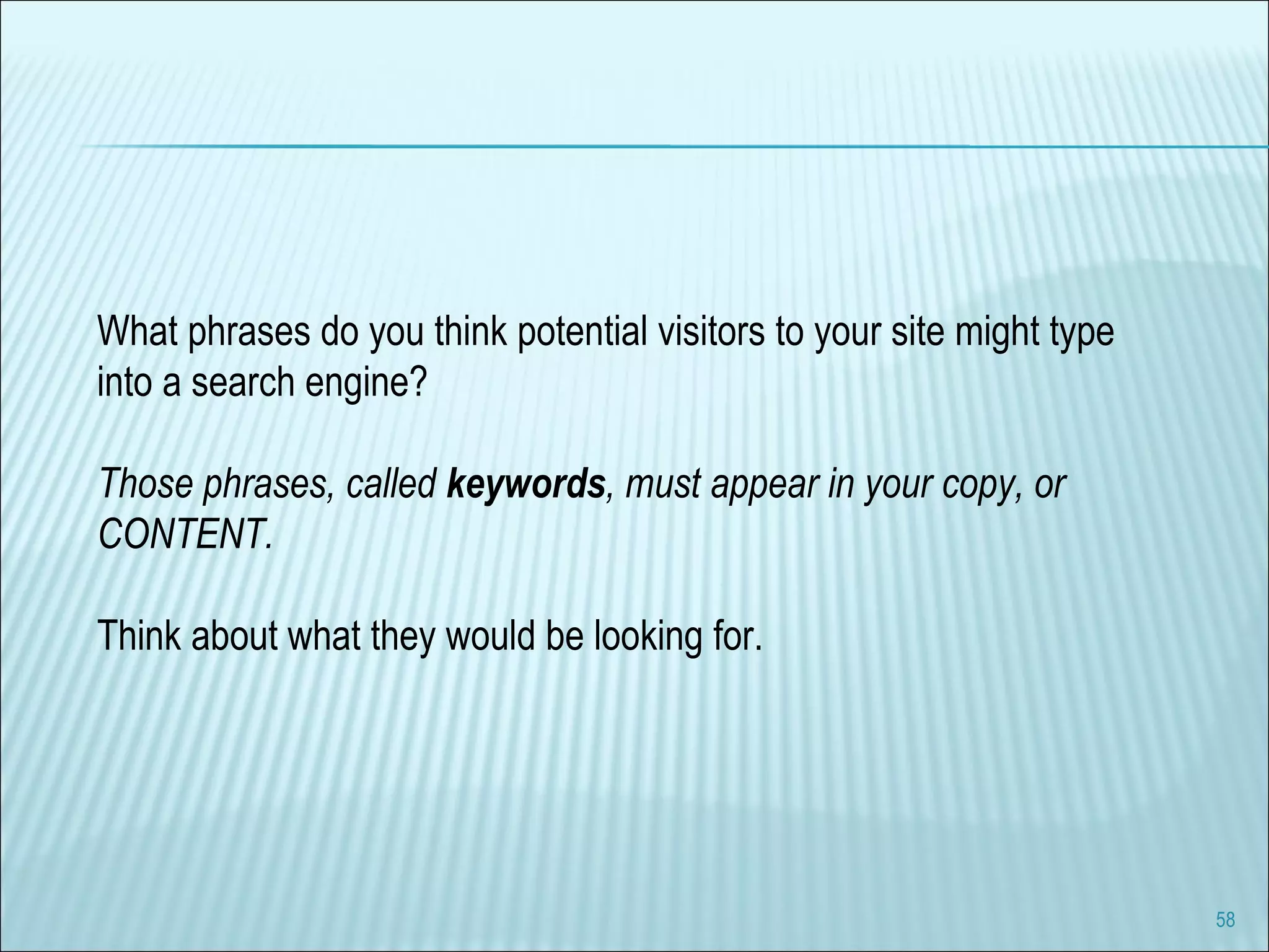 What phrases do you think potential visitors to your site might type into a search engine? Those phrases, called  keywords , must appear in your copy, or CONTENT. Think about what they would be looking for.  