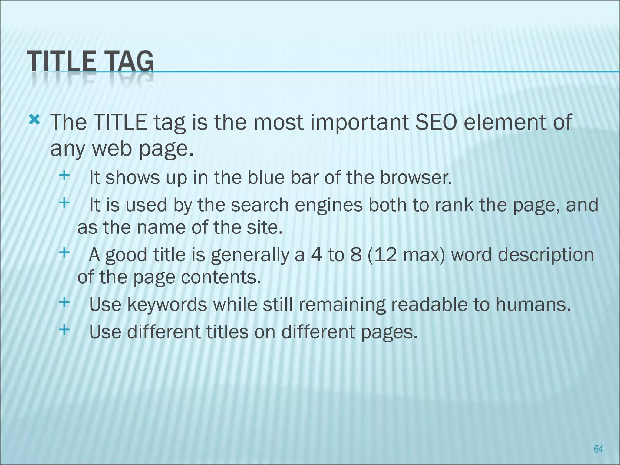 The TITLE tag is the most important SEO element of any web page. It shows up in the blue bar of the browser. It is used by the search engines both to rank the page, and as the name of the site. A good title is generally a 4 to 8 (12 max) word description of the page contents.  Use keywords while still remaining readable to humans.  Use different titles on different pages.  