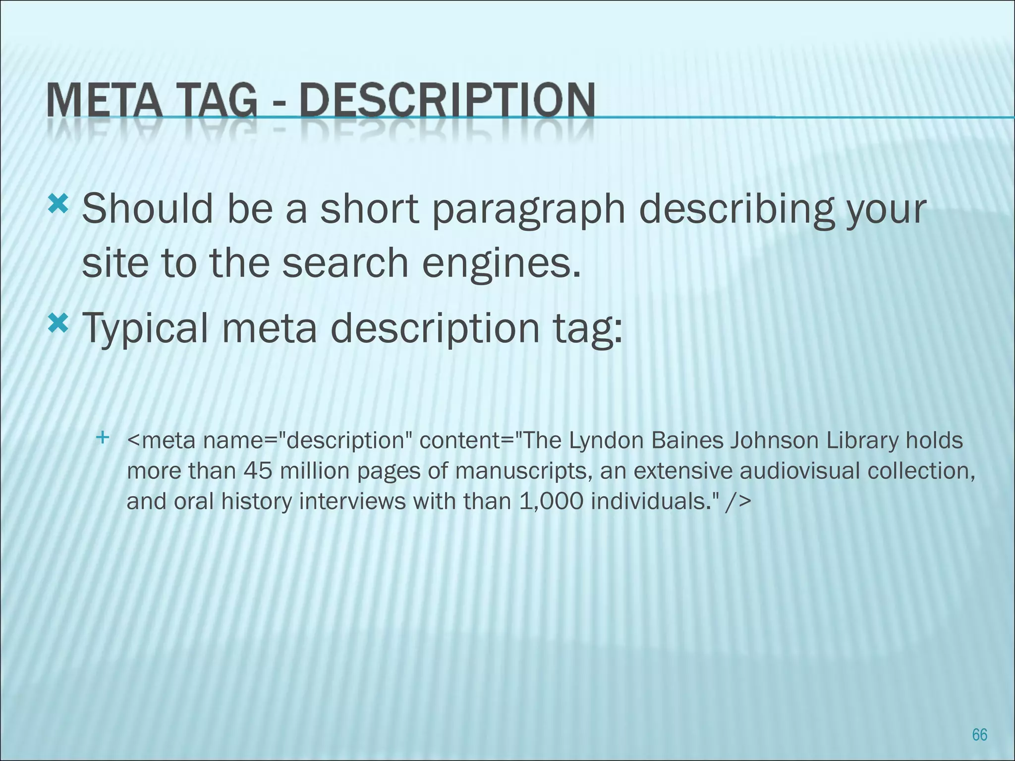 Should be a short paragraph describing your site to the search engines. Typical meta description tag: <meta name="description" content="The Lyndon Baines Johnson Library holds more than 45 million pages of manuscripts, an extensive audiovisual collection, and oral history interviews with than 1,000 individuals." /> 