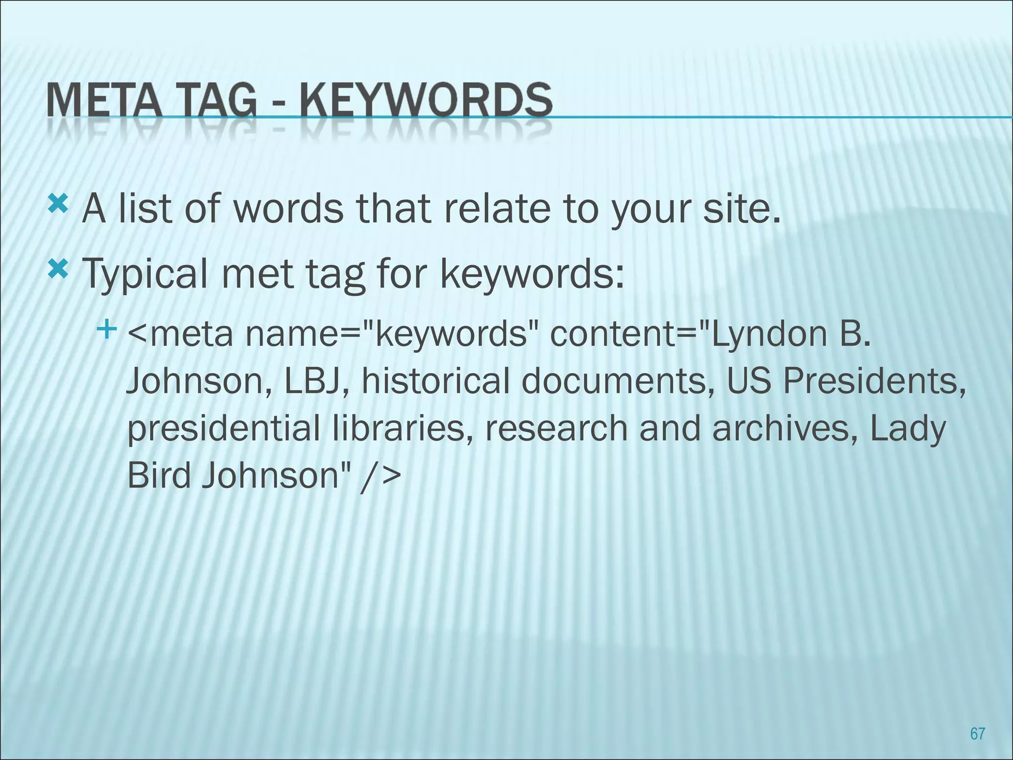 A list of words that relate to your site. Typical met tag for keywords: <meta name="keywords" content="Lyndon B. Johnson, LBJ, historical documents, US Presidents, presidential libraries, research and archives, Lady Bird Johnson" /> 
