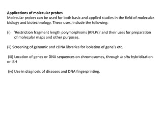 Applications of molecular probes
Molecular probes can be used for both basic and applied studies in the field of molecular
biology and biotechnology. These uses, include the following:
(i) 'Restriction fragment length polymorphisms (RFLPs)' and their uses for preparation
of molecular maps and other purposes.
(ii) Screening of genomic and cDNA libraries for isolation of gene's etc.
(iii) Location of genes or DNA sequences on chromosomes, through in situ hybridization
or ISH
(iv) Use in diagnosis of diseases and DNA fingerprinting.
 