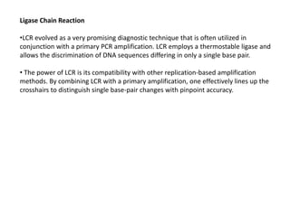 Ligase Chain Reaction
•LCR evolved as a very promising diagnostic technique that is often utilized in
conjunction with a primary PCR amplification. LCR employs a thermostable ligase and
allows the discrimination of DNA sequences differing in only a single base pair.
• The power of LCR is its compatibility with other replication-based amplification
methods. By combining LCR with a primary amplification, one effectively lines up the
crosshairs to distinguish single base-pair changes with pinpoint accuracy.
 