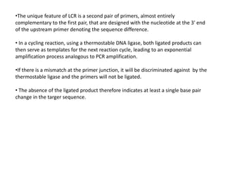 •The unique feature of LCR is a second pair of primers, almost entirely
complementary to the first pair, that are designed with the nucleotide at the 3' end
of the upstream primer denoting the sequence difference.
• In a cycling reaction, using a thermostable DNA ligase, both ligated products can
then serve as templates for the next reaction cycle, leading to an exponential
amplification process analogous to PCR amplification.
•If there is a mismatch at the primer junction, it will be discriminated against by the
thermostable ligase and the primers will not be ligated.
• The absence of the ligated product therefore indicates at least a single base pair
change in the targer sequence.
 