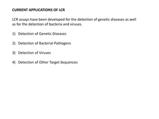 CURRENT APPLICATIONS OF LCR
LCR assays have been developed for the detection of genetic diseases as well
as for the detection of bacteria and viruses.
1) Detection of Genetic Diseases
2) Detection of Bacterial Pathogens
3) Detection of Viruses
4) Detection of Other Target Sequences
 